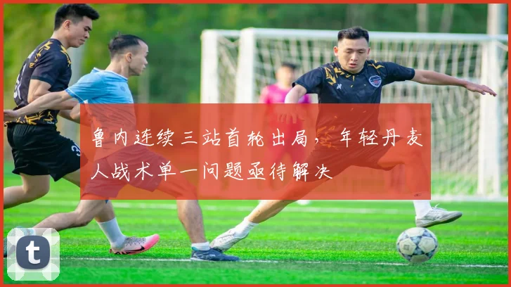 鲁内连续三站首轮出局,年轻丹麦人战术单一问题亟待解决