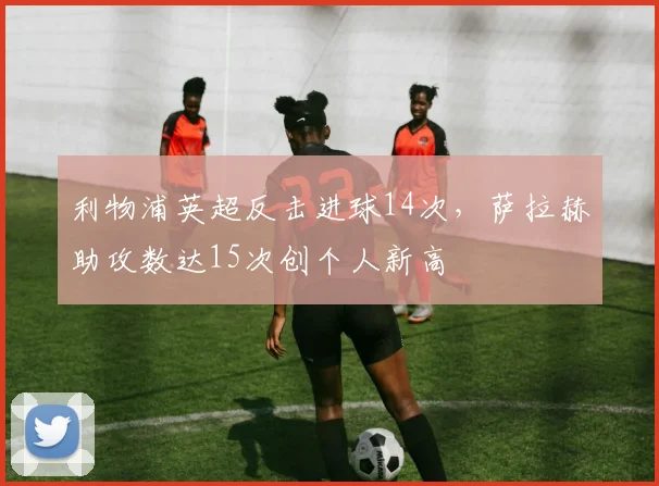 利物浦英超反击进球14次，萨拉赫助攻数达15次创个人新高