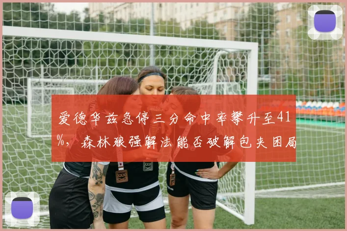 爱德华兹急停三分命中率攀升至41%,森林狼强解法能否破解包夹困局?