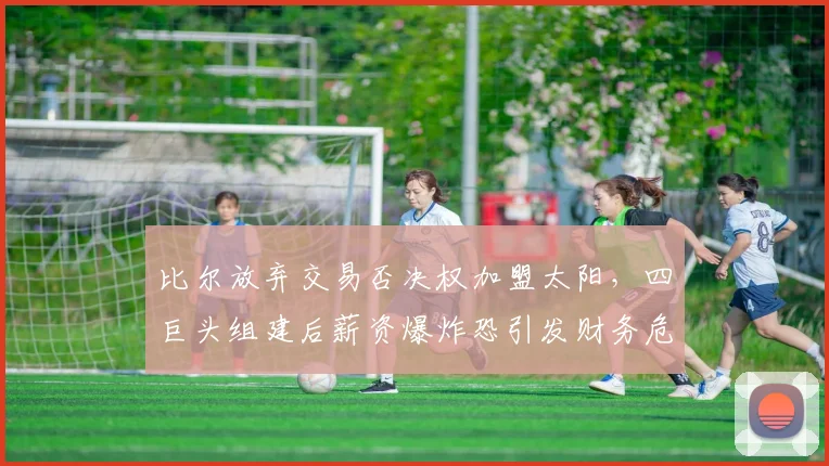比尔放弃交易否决权加盟太阳，四巨头组建后薪资爆炸恐引发财务危机