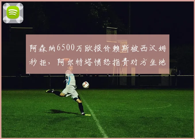 阿森纳6500万欧报价赖斯被西汉姆秒拒，阿尔特塔愤怒指责对方坐地起价