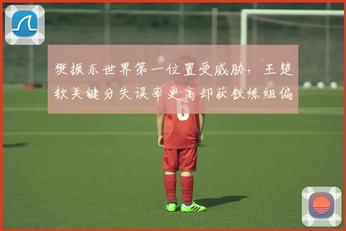 樊振东世界第一位置受威胁，王楚钦关键分失误率更高却获教练组偏袒