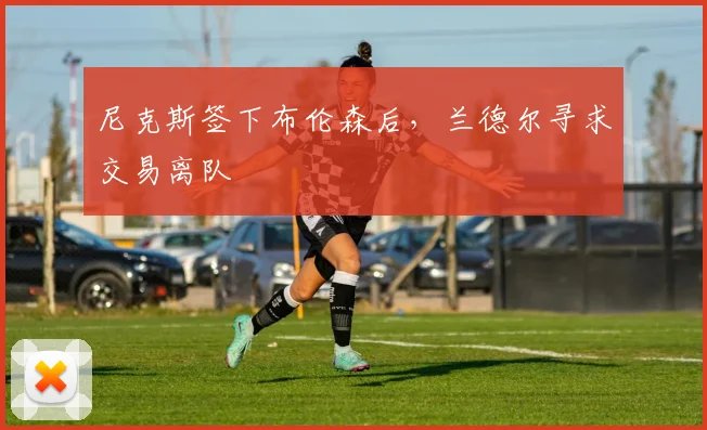 尼克斯签下布伦森后，兰德尔寻求交易离队