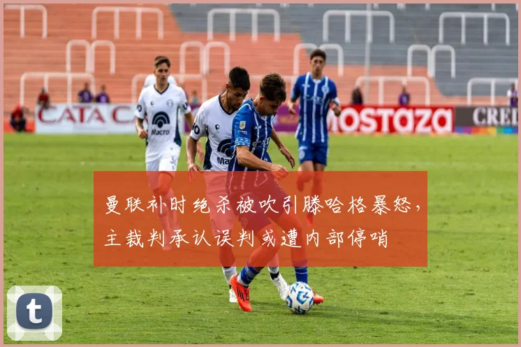 曼联补时绝杀被吹引滕哈格暴怒，主裁判承认误判或遭内部停哨