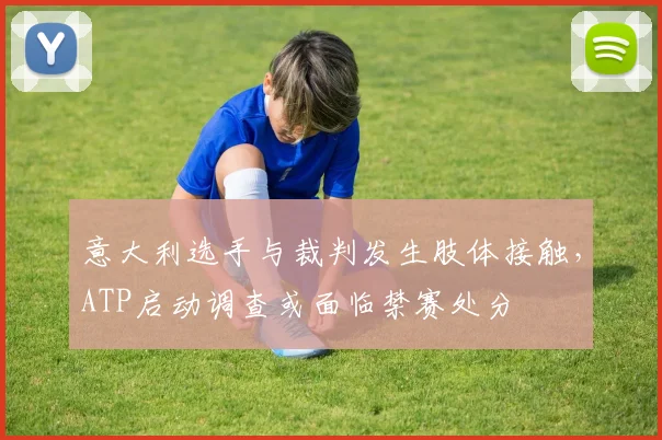 意大利选手与裁判发生肢体接触,ATP启动调查或面临禁赛处分