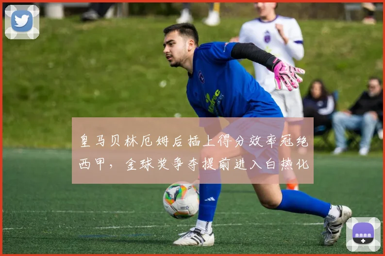 皇马贝林厄姆后插上得分效率冠绝西甲，金球奖争夺提前进入白热化