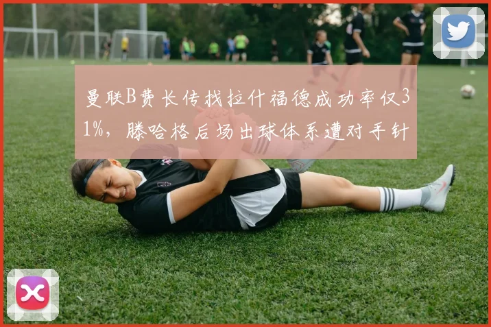 曼联B费长传找拉什福德成功率仅31%,滕哈格后场出球体系遭对手针对