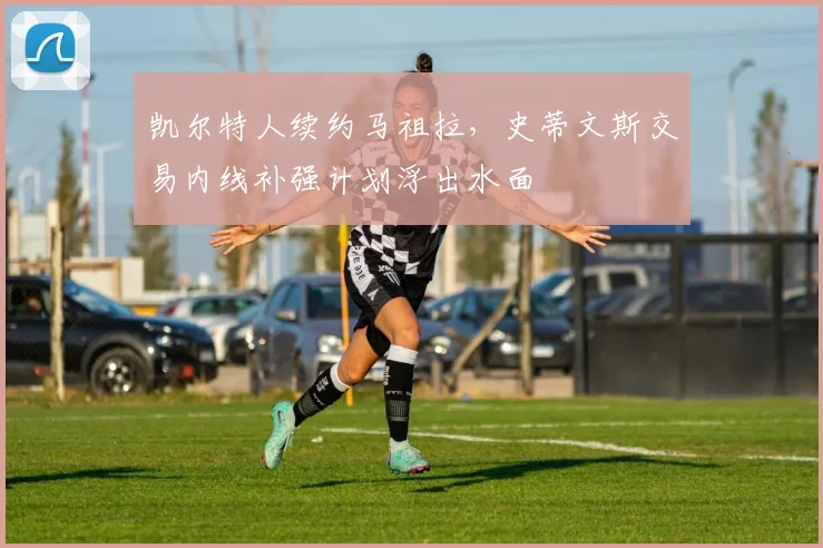 凯尔特人续约马祖拉，史蒂文斯交易内线补强计划浮出水面